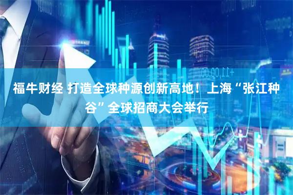 福牛财经 打造全球种源创新高地！上海“张江种谷”全球招商大会举行