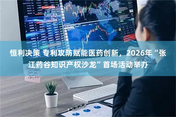 恒利决策 专利攻防赋能医药创新，2026年“张江药谷知识产权沙龙”首场活动举办