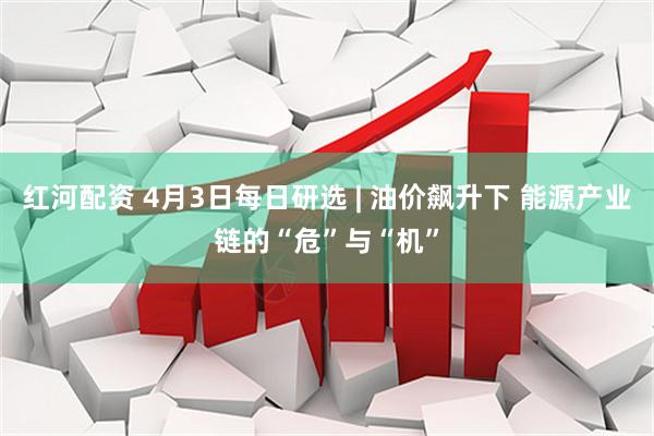 红河配资 4月3日每日研选 | 油价飙升下 能源产业链的“危”与“机”