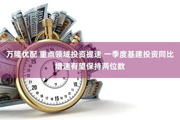 万隆优配 重点领域投资提速 一季度基建投资同比增速有望保持两位数