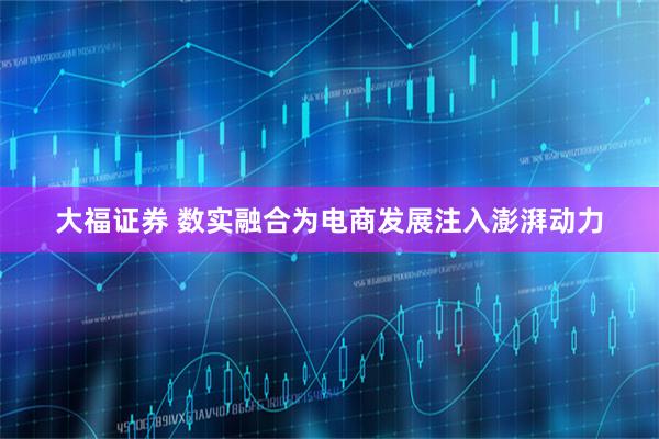 大福证券 数实融合为电商发展注入澎湃动力