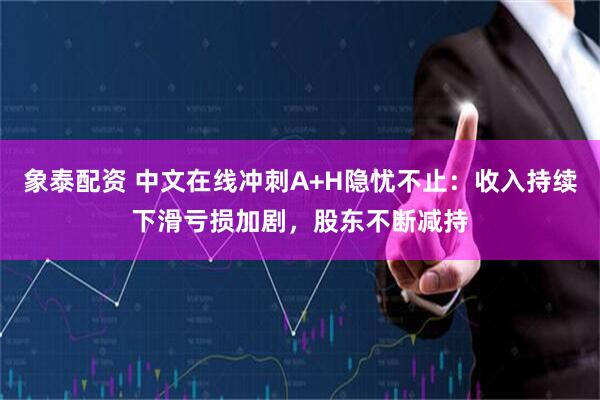 象泰配资 中文在线冲刺A+H隐忧不止：收入持续下滑亏损加剧，股东不断减持