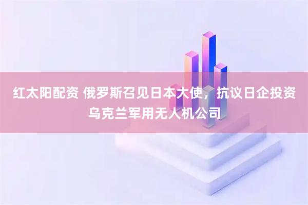 红太阳配资 俄罗斯召见日本大使，抗议日企投资乌克兰军用无人机公司