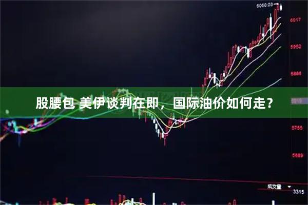 股腰包 美伊谈判在即，国际油价如何走？