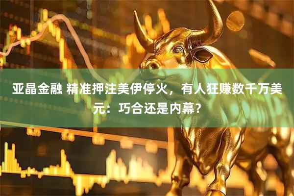 亚晶金融 精准押注美伊停火，有人狂赚数千万美元：巧合还是内幕？