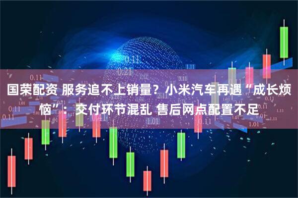 国荣配资 服务追不上销量？小米汽车再遇“成长烦恼”：交付环节混乱 售后网点配置不足