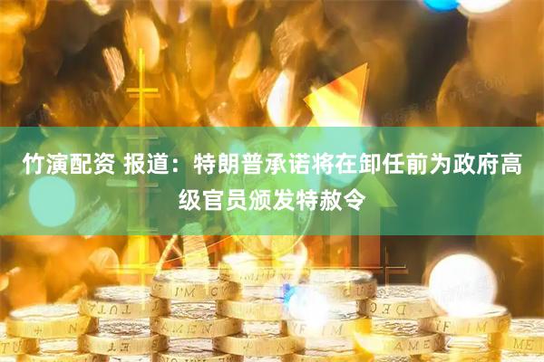 竹演配资 报道：特朗普承诺将在卸任前为政府高级官员颁发特赦令
