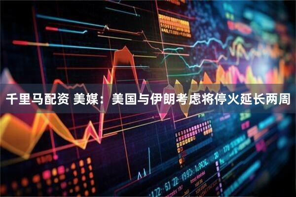 千里马配资 美媒：美国与伊朗考虑将停火延长两周